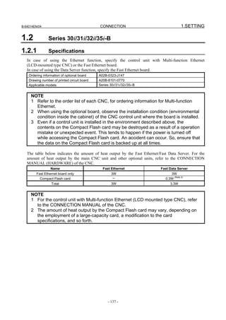 B-64014EN/04                                  CONNECTION                                  1.SETTING

1.2             Series 30i/31i/32i/35i-B

1.2.1           Specifications
   In case of using the Ethernet function, specify the control unit with Multi-function Ethernet
   (LCD-mounted type CNC) or the Fast Ethernet board.
   In case of using the Data Server function, specify the Fast Ethernet board.
    Ordering information of optional board    A02B-0323-J147
    Drawing number of printed circuit board   A20B-8101-0770
    Applicable models                         Series 30i/31i/32i/35i-B


     NOTE
     1 Refer to the order list of each CNC, for ordering information for Multi-function
       Ethernet.
     2 When using the optional board, observe the installation condition (environmental
       condition inside the cabinet) of the CNC control unit where the board is installed.
     3 Even if a control unit is installed in the environment described above, the
       contents on the Compact Flash card may be destroyed as a result of a operation
       mistake or unexpected event. This tends to happen if the power is turned off
       while accessing the Compact Flash card. An accident can occur. So, ensure that
       the data on the Compact Flash card is backed up at all times.

   The table below indicates the amount of heat output by the Fast Ethernet/Fast Data Server. For the
   amount of heat output by the main CNC unit and other optional units, refer to the CONNECTION
   MANUAL (HARDWARE) of the CNC.
                  Name                          Fast Ethernet               Fast Data Server
         Fast Ethernet board only                     3W                           3W
           Compact Flash card                         －                        0.3W (Note 2)
                  Total                               3W                          3.3W


     NOTE
     1 For the control unit with Multi-function Ethernet (LCD mounted type CNC), refer
       to the CONNECTION MANUAL of the CNC.
     2 The amount of heat output by the Compact Flash card may vary, depending on
       the employment of a large-capacity card, a modification to the card
       specifications, and so forth.




                                                    - 137 -
 