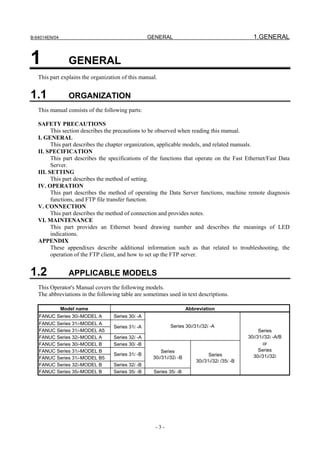 B-64014EN/04                                       GENERAL                                       1.GENERAL


1                GENERAL
   This part explains the organization of this manual.


1.1              ORGANIZATION
   This manual consists of the following parts:

   SAFETY PRECAUTIONS
         This section describes the precautions to be observed when reading this manual.
   I. GENERAL
         This part describes the chapter organization, applicable models, and related manuals.
   II. SPECIFICATION
         This part describes the specifications of the functions that operate on the Fast Ethernet/Fast Data
         Server.
   III. SETTING
         This part describes the method of setting.
   IV. OPERATION
         This part describes the method of operating the Data Server functions, machine remote diagnosis
         functions, and FTP file transfer function.
   V. CONNECTION
         This part describes the method of connection and provides notes.
   VI. MAINTENANCE
         This part provides an Ethernet board drawing number and describes the meanings of LED
         indications.
   APPENDIX
         These appendixes describe additional information such as that related to troubleshooting, the
         operation of the FTP client, and how to set up the FTP server.


1.2              APPLICABLE MODELS
   This Operator's Manual covers the following models.
   The abbreviations in the following table are sometimes used in text descriptions.

               Model name                                            Abbreviation
   FANUC Series 30i-MODEL A        Series 30i -A
   FANUC Series 31i-MODEL A
                                   Series 31i -A            Series 30i/31i/32i -A
   FANUC Series 31i-MODEL A5                                                                        Series
   FANUC Series 32i-MODEL A        Series 32i -A                                               30i/31i/32i -A/B
   FANUC Series 30i-MODEL B        Series 30i -B                                                      or
   FANUC Series 31i-MODEL B                             Series                                      Series
                                   Series 31i -B                               Series            30i/31i/32i
   FANUC Series 31i-MODEL B5                        30i/31i/32i -B
                                                                         30i/31i/32i /35i -B
   FANUC Series 32i-MODEL B        Series 32i -B
   FANUC Series 35i-MODEL B        Series 35i -B    Series 35i -B




                                                     -3-
 