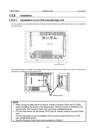 1.SETTING                                       CONNECTION                                           B-64014EN/04


1.2.2          Installation

1.2.2.1        Installation on an LCD-mounted type unit
  For the control unit with Multi-function Ethernet, the Fast Ethernet and Fast Data Server are installed on
  the main board.




                                                       Rear of unit




                                                                       Multi-function Ethernet



  The optional board is installed in an optional slot of the control unit. It occupies one slot. No restriction is
  imposed on installation in the optional slot.




                                                                      Optional board




    NOTE
    1 When using the Data Server functions, install a Compact Flash card in CD58
      before installing the board in the optional slot. While the board is installed in the
      optional slot, the Compact Flash card cannot be installed/removed.
    2 For the Data Server for the Series 30i/31i/32i-B, directly install a Compact Flash
      card.
      It is not necessary to use an adapter which converts data for that for an ATA
      card (A02B-0236-K150).
    3 Use the Compact Flash card recommended by FANUC.


                                                     - 138 -
 