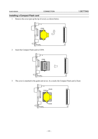 B-64014EN/04                                   CONNECTION                                      1.SETTING

Installing a Compact Flash card
   1    Remove the cover (put up the tip of cover), as shown below.




                                           CD58




   2    Insert the Compact Flash card to CD58.




                                            CD58
                                               Flash card
                                                Compact




   3    The cover is matched to the guide and set on. As a result, the Compact Flash card is fixed.



                                                            Guide
                                              CD58




                                                            Guide




                                                       - 141 -
 