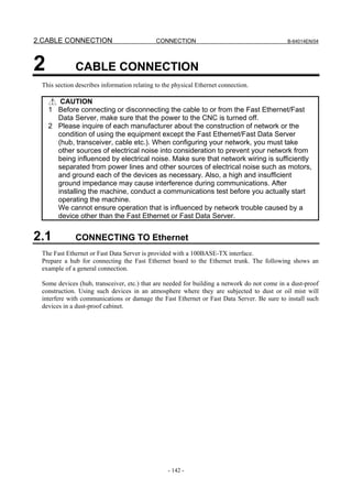 2.CABLE CONNECTION                           CONNECTION                                      B-64014EN/04




2            CABLE CONNECTION
 This section describes information relating to the physical Ethernet connection.

       CAUTION
    1 Before connecting or disconnecting the cable to or from the Fast Ethernet/Fast
      Data Server, make sure that the power to the CNC is turned off.
    2 Please inquire of each manufacturer about the construction of network or the
      condition of using the equipment except the Fast Ethernet/Fast Data Server
      (hub, transceiver, cable etc.). When configuring your network, you must take
      other sources of electrical noise into consideration to prevent your network from
      being influenced by electrical noise. Make sure that network wiring is sufficiently
      separated from power lines and other sources of electrical noise such as motors,
      and ground each of the devices as necessary. Also, a high and insufficient
      ground impedance may cause interference during communications. After
      installing the machine, conduct a communications test before you actually start
      operating the machine.
      We cannot ensure operation that is influenced by network trouble caused by a
      device other than the Fast Ethernet or Fast Data Server.


2.1          CONNECTING TO Ethernet
 The Fast Ethernet or Fast Data Server is provided with a 100BASE-TX interface.
 Prepare a hub for connecting the Fast Ethernet board to the Ethernet trunk. The following shows an
 example of a general connection.

 Some devices (hub, transceiver, etc.) that are needed for building a network do not come in a dust-proof
 construction. Using such devices in an atmosphere where they are subjected to dust or oil mist will
 interfere with communications or damage the Fast Ethernet or Fast Data Server. Be sure to install such
 devices in a dust-proof cabinet.




                                                 - 142 -
 