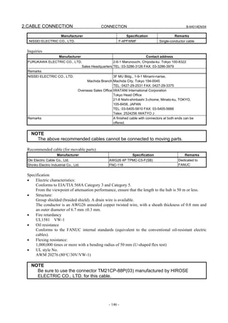 2.CABLE CONNECTION                                CONNECTION                                             B-64014EN/04


                         Manufacturer                              Specification                 Remarks
  NISSEI ELECTRIC CO., LTD.                                   F-4PFWMF                  Single-conductor cable

 Inquiries
                       Manufacturer                                            Contact address
  FURUKAWA ELECTRIC CO., LTD.                   2-6-1 Marunouchi, Chiyoda-ku. Tokyo 100-8322
                             Sales Headquarters TEL: 03-3286-3126 FAX: 03-3286-3979
  Remarks
  NISSEI ELECTRIC CO., LTD.                               3F MU Bldg., 1-9-1 Minami-narise,
                                         Machida Branch Machida City, Tokyo 194-0045
                                                          TEL: 0427-29-2531 FAX: 0427-29-3375
                                    Overseas Sales Office IWATANI International Corporation
                                                          Tokyo Head Office
                                                          21-8 Nishi-shinbashi 3-chome, Minato-ku, TOKYO,
                                                          105-8458, JAPAN
                                                          TEL: 03-5405-5810 FAX: 03-5405-5666
                                                          Telex: 2524256 IWATYO J
  Remarks                                                 A finished cable with connectors at both ends can be
                                                          offered.


    NOTE
      The above recommended cables cannot be connected to moving parts.

 Recommended cable (for movable parts)
                      Manufacturer                                    Specification                     Remarks
  Oki Electric Cable Co., Ltd.                          AWG26 4P TPMC-C5-F(SB)                      Dedicated to
  Shinko Electric Industrial Co., Ltd.                  FNC-118                                     FANUC

 Specification
 •   Electric characteristics:
     Conforms to EIA/TIA 568A Category 3 and Category 5.
     From the viewpoint of attenuation performance, ensure that the length to the hub is 50 m or less.
 •   Structure:
     Group shielded (braided shield). A drain wire is available.
     The conductor is an AWG26 annealed copper twisted wire, with a sheath thickness of 0.8 mm and
     an outer diameter of 6.7 mm ±0.3 mm.
 •   Fire retardancy
     UL1581 VW-1
 •   Oil resistance
     Conforms to the FANUC internal standards (equivalent to the conventional oil-resistant electric
     cables).
 •   Flexing resistance:
     1,000,000 times or more with a bending radius of 50 mm (U-shaped flex test)
 •   UL style No.
     AWM 20276 (80°C/30V/VW-1)

    NOTE
      Be sure to use the connector TM21CP-88P(03) manufactured by HIROSE
      ELECTRIC CO., LTD. for this cable.




                                                       - 146 -
 