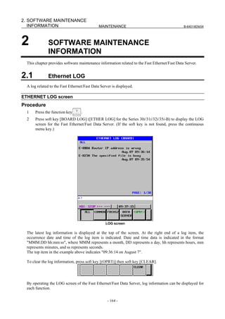 2. SOFTWARE MAINTENANCE
   INFORMATION                               MAINTENANCE                                      B-64014EN/04




2             SOFTWARE MAINTENANCE
              INFORMATION
 This chapter provides software maintenance information related to the Fast Ethernet/Fast Data Server.


2.1           Ethernet LOG
 A log related to the Fast Ethernet/Fast Data Server is displayed.

ETHERNET LOG screen
Procedure
 1    Press the function key      .
 2    Press soft key [BOARD LOG] ([ETHER LOG] for the Series 30i/31i/32i/35i-B) to display the LOG
      screen for the Fast Ethernet/Fast Data Server. (If the soft key is not found, press the continuous
      menu key.)




                                                 LOG screen

 The latest log information is displayed at the top of the screen. At the right end of a log item, the
 occurrence date and time of the log item is indicated. Date and time data is indicated in the format
 "MMM.DD hh:mm:ss", where MMM represents a month, DD represents a day, hh represents hours, mm
 represents minutes, and ss represents seconds.
 The top item in the example above indicates "09:36:14 on August 7".

 To clear the log information, press soft key [(OPRT)] then soft key [CLEAR].




 By operating the LOG screen of the Fast Ethernet/Fast Data Server, log information can be displayed for
 each function.

                                                  - 164 -
 