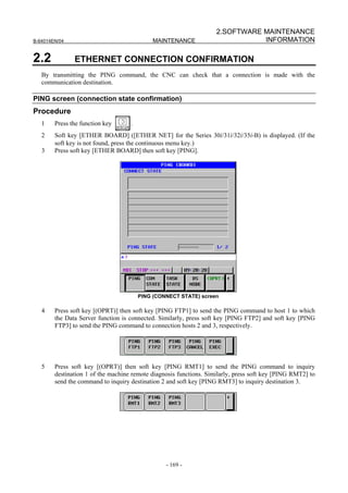 2.SOFTWARE MAINTENANCE
B-64014EN/04                                 MAINTENANCE                       INFORMATION

2.2            ETHERNET CONNECTION CONFIRMATION
   By transmitting the PING command, the CNC can check that a connection is made with the
   communication destination.

PING screen (connection state confirmation)
Procedure
   1    Press the function key      .
   2    Soft key [ETHER BOARD] ([ETHER NET] for the Series 30i/31i/32i/35i-B) is displayed. (If the
        soft key is not found, press the continuous menu key.)
   3    Press soft key [ETHER BOARD] then soft key [PING].




                                        PING (CONNECT STATE) screen

   4    Press soft key [(OPRT)] then soft key [PING FTP1] to send the PING command to host 1 to which
        the Data Server function is connected. Similarly, press soft key [PING FTP2] and soft key [PING
        FTP3] to send the PING command to connection hosts 2 and 3, respectively.




   5    Press soft key [(OPRT)] then soft key [PING RMT1] to send the PING command to inquiry
        destination 1 of the machine remote diagnosis functions. Similarly, press soft key [PING RMT2] to
        send the command to inquiry destination 2 and soft key [PING RMT3] to inquiry destination 3.




                                                 - 169 -
 