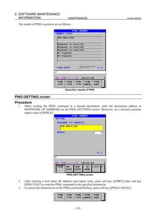 2. SOFTWARE MAINTENANCE
   INFORMATION                              MAINTENANCE                                   B-64014EN/04

  The results of PING execution are as follows:




                                         Execution results of PING


PING (SETTING) screen
Procedure
  1    When sending the PING command to a desired destination, enter the destination address in
       HOSTNAME (IP ADDRESS) on the PING (SETTING) screen. Moreover, set a desired execution
       repeat value in REPEAT.




                                           PING (SETTING) screen

  2    After entering a host name (IP address) and repeat value, press soft key [(OPRT)] then soft key
       [PING EXEC] to send the PING command to the specified destination.
  3    To cancel the transmission of the PING command halfway, press soft key [PING CANCEL].




                                                  - 170 -
 
