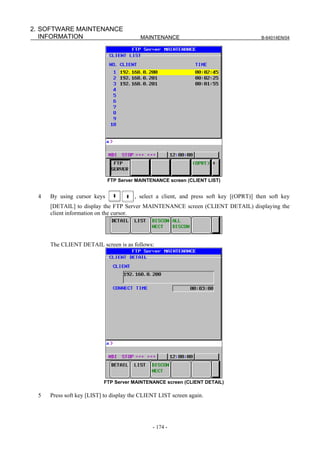 2. SOFTWARE MAINTENANCE
   INFORMATION                           MAINTENANCE                                    B-64014EN/04




                            FTP Server MAINTENANCE screen (CLIENT LIST)


 4   By using cursor keys              , select a client, and press soft key [(OPRT)] then soft key
     [DETAIL] to display the FTP Server MAINTENANCE screen (CLIENT DETAIL) displaying the
     client information on the cursor.




     The CLIENT DETAIL screen is as follows:




                          FTP Server MAINTENANCE screen (CLIENT DETAIL)

 5   Press soft key [LIST] to display the CLIENT LIST screen again.




                                              - 174 -
 