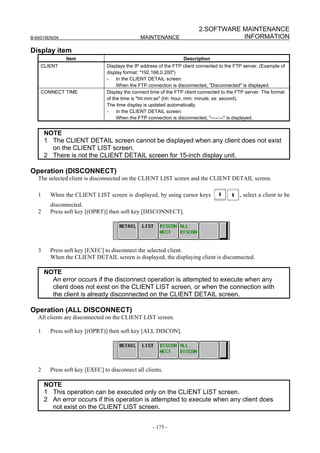 2.SOFTWARE MAINTENANCE
B-64014EN/04                                    MAINTENANCE                           INFORMATION

Display item
               Item                                                 Description
    CLIENT                       Displays the IP address of the FTP client connected to the FTP server. (Example of
                                 display format: "192.168.0.200")
                                 -    In the CLIENT DETAIL screen:
                                      When the FTP connection is disconnected, "Disconnected" is displayed.
    CONNECT TIME                 Display the connect time of the FTP client connected to the FTP server. The format
                                 of the time is "hh:mm:ss" (hh: hour, mm: minute, ss: second).
                                 The time display is updated automatically.
                                 -    In the CLIENT DETAIL screen:
                                      When the FTP connection is disconnected, "--:--:--" is displayed.


       NOTE
       1 The CLIENT DETAIL screen cannot be displayed when any client does not exist
         on the CLIENT LIST screen.
       2 There is not the CLIENT DETAIL screen for 15-inch display unit.

Operation (DISCONNECT)
   The selected client is disconnected on the CLIENT LIST screen and the CLIENT DETAIL screen.

   1     When the CLIENT LIST screen is displayed, by using cursor keys                       , select a client to be
         disconnected.
   2     Press soft key [(OPRT)] then soft key [DISCONNECT].




   3     Press soft key [EXEC] to disconnect the selected client.
         When the CLIENT DETAIL screen is displayed, the displaying client is disconnected.

       NOTE
         An error occurs if the disconnect operation is attempted to execute when any
         client does not exist on the CLIENT LIST screen, or when the connection with
         the client is already disconnected on the CLIENT DETAIL screen.

Operation (ALL DISCONNECT)
   All clients are disconnected on the CLIENT LIST screen.

   1     Press soft key [(OPRT)] then soft key [ALL DISCON].




   2     Press soft key [EXEC] to disconnect all clients.

       NOTE
       1 This operation can be executed only on the CLIENT LIST screen.
       2 An error occurs if this operation is attempted to execute when any client does
         not exist on the CLIENT LIST screen.


                                                      - 175 -
 