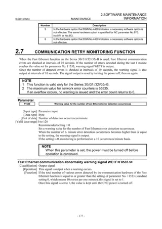 2.SOFTWARE MAINTENANCE
B-64014EN/04                                  MAINTENANCE                             INFORMATION

                    Number                                         Description
                       5       In the hardware option that DGN No.4400 indicates, a necessary software option is
                               not effective. The same hardware option is specified for NC parameter No.970,
                               No.971 or No.972.
                       6       In the hardware option that DGN No.4400 indicates, a necessary software option is
                               not effective.



2.7            COMMUNICATION RETRY MONITORING FUNCTION
   When the Fast Ethernet function on the Series 30i/31i/32i/35i-B is used, Fast Ethernet communication
   errors are checked at intervals of 10 seconds. If the number of errors detected during the last 1 minute
   reaches the value set for parameter No. 11533, warning signal WETF is output.
   Since the number of detected errors is checked at intervals of 10 seconds, the warning signal is also
   output at intervals of 10 seconds. The signal output is reset by turning the power off, then on again.

     NOTE
     1 This function is valid only for the Series 30i/31i/32i/35i-B.
     2 The maximum value for network error counters is 65535.
       If an overflow occurs, no warning is issued and the error count returns to 0.

 Parameter
       11533                   Warning value for the number of fast Ethernet error detection occurrences


      [Input type] Parameter input
       [Data type] Byte
    [Unit of data] Number of detection occurrences/minute
[Valid data range] 0 to 128
                   Recommended setting = 0
                   Set a warning value for the number of Fast Ethernet error detection occurrences.
                   When the number of 1- minute error detection occurrences becomes higher than or equal
                   to the setting, the warning signal is output.
                   If the setting is 0, monitoring is performed on a 10 occurrences/minute basis.

                     NOTE
                       When this parameter is set, the power must be turned off before
                       operation is continued.

 Fast Ethernet communication abnormality warning signal WETF<F0535.5>
  [Classification] Output signal
     [Operation] This signal is output when a warning occurs.
       [Function] If the total number of various errors detected by the communication hardware of the Fast
                   Ethernet function is equal to or greater than the setting of parameter No. 11533 (standard
                   setting 0, which means 10 retries per one minute), this signal is set to 1.
                   Once this signal is set to 1, the value is kept until the CNC power is turned off.




                                                    - 177 -
 
