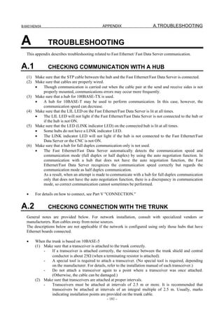 B-64014EN/04                                    APPENDIX                      A.TROUBLESHOOTING


A              TROUBLESHOOTING
   This appendix describes troubleshooting related to Fast Ethernet/ Fast Data Server communication.


A.1            CHECKING COMMUNICATION WITH A HUB
   (1) Make sure that the STP cable between the hub and the Fast Ethernet/Fast Data Server is connected.
   (2) Make sure that cables are properly wired.
       •   Though communication is carried out when the cable pair at the send and receive sides is not
           properly mounted, communications errors may occur more frequently.
   (3) Make sure that a hub for 100BASE-TX is used.
       •   A hub for 10BASE-T may be used to perform communication. In this case, however, the
           communication speed can decrease.
   (4) Make sure that the LIL LED on the Fast Ethernet/Fast Data Server is lit at all times.
       •   The LIL LED will not light if the Fast Ethernet/Fast Data Server is not connected to the hub or
           if the hub is not ON.
   (5) Make sure that the LED (LINK indicator LED) on the connected hub is lit at all times.
       •   Some hubs do not have a LINK indicator LED.
       •   The LINK indicator LED will not light if the hub is not connected to the Fast Ethernet/Fast
           Data Server or the CNC is not ON.
   (6) Make sure that a hub for full duplex communication only is not used.
       •   The Fast Ethernet/Fast Data Server automatically detects the communication speed and
           communication mode (full duplex or half duplex) by using the auto negotiation function. In
           communication with a hub that does not have the auto negotiation function, the Fast
           Ethernet/Fast Data Server recognizes the communication speed correctly but regards the
           communication mode as half duplex communication.
           As a result, when an attempt is made to communicate with a hub for full duplex communication
           only that does not have the auto negotiation function, there is a discrepancy in communication
           mode, so correct communication cannot sometimes be performed.

   •    For details on how to connect, see Part V "CONNECTION."


A.2            CHECKING CONNECTION WITH THE TRUNK
   General notes are provided below. For network installation, consult with specialized vendors or
   manufacturers. Run cables away from noise sources.
   The descriptions below are not applicable if the network is configured using only those hubs that have
   Ethernet boards connected.

   •    When the trunk is based on 10BASE-5
        (1) Make sure that a transceiver is attached to the trunk correctly.
            -    If a transceiver is attached correctly, the resistance between the trunk shield and central
                 conductor is about 25Ω (when a terminating resistor is attached).
            -    A special tool is required to attach a transceiver. (No special tool is required, depending
                 on the manufacturer. For details, refer to the installation manual of each transceiver.)
            -    Do not attach a transceiver again to a point where a transceiver was once attached.
                 (Otherwise, the cable can be damaged.)
        (2) Make sure that transceivers are attached at proper intervals.
            -    Transceivers must be attached at intervals of 2.5 m or more. It is recommended that
                 transceivers be attached at intervals of an integral multiple of 2.5 m. Usually, marks
                 indicating installation points are provided on the trunk cable.
                                                  - 181 -
 