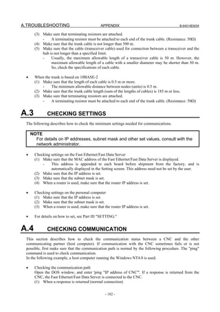 A.TROUBLESHOOTING                               APPENDIX                                       B-64014EN/04

       (3) Make sure that terminating resistors are attached.
           -    A terminating resistor must be attached to each end of the trunk cable. (Resistance: 50Ω)
       (4) Make sure that the trunk cable is not longer than 500 m.
       (5) Make sure that the cable (transceiver cable) used for connection between a transceiver and the
           hub is not longer than a specified limit.
           -    Usually, the maximum allowable length of a transceiver cable is 50 m. However, the
                maximum allowable length of a cable with a smaller diameter may be shorter than 50 m.
                So, check the specifications of each cable.

 •     When the trunk is based on 10BASE-2
       (1) Make sure that the length of each cable is 0.5 m or more.
           -    The minimum allowable distance between nodes (units) is 0.5 m.
       (2) Make sure that the trunk cable length (sum of the lengths of cables) is 185 m or less.
       (3) Make sure that terminating resistors are attached.
           -    A terminating resistor must be attached to each end of the trunk cable. (Resistance: 50Ω)


A.3           CHECKING SETTINGS
 The following describes how to check the minimum settings needed for communications.

     NOTE
       For details on IP addresses, subnet mask and other set values, consult with the
       network administrator.

 •     Checking settings on the Fast Ethernet/Fast Data Server
       (1) Make sure that the MAC address of the Fast Ethernet/Fast Data Server is displayed.
           -    This address is appended to each board before shipment from the factory, and is
                automatically displayed in the Setting screen. This address need not be set by the user.
       (2) Make sure that the IP address is set.
       (3) Make sure that the subnet mask is set.
       (4) When a router is used, make sure that the router IP address is set.

 •     Checking settings on the personal computer
       (1) Make sure that the IP address is set.
       (2) Make sure that the subnet mask is set.
       (3) When a router is used, make sure that the router IP address is set.

 •     For details on how to set, see Part III "SETTING."


A.4           CHECKING COMMUNICATION
 This section describes how to check the communication status between a CNC and the other
 communicating partner (host computer). If communication with the CNC sometimes fails or is not
 possible, first make sure that the communication path is normal by the following procedure. The "ping"
 command is used to check communication.
 In the following example, a host computer running the Windows NT4.0 is used.

 •     Checking the communication path
       Open the DOS window, and enter 'ping "IP address of CNC"'. If a response is returned from the
       CNC, the Fast Ethernet/Fast Data Server is connected to the CNC.
       (1) When a response is returned (normal connection)


                                                  - 182 -
 