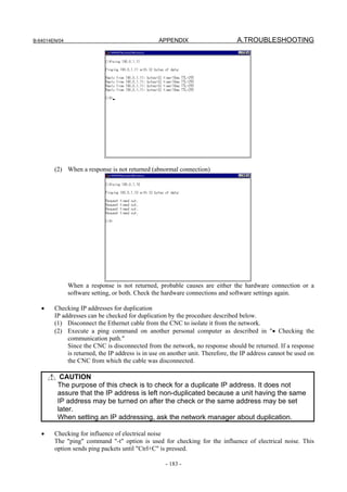 B-64014EN/04                                     APPENDIX                       A.TROUBLESHOOTING




        (2) When a response is not returned (abnormal connection)




               When a response is not returned, probable causes are either the hardware connection or a
               software setting, or both. Check the hardware connections and software settings again.

   •    Checking IP addresses for duplication
        IP addresses can be checked for duplication by the procedure described below.
        (1) Disconnect the Ethernet cable from the CNC to isolate it from the network.
        (2) Execute a ping command on another personal computer as described in "• Checking the
             communication path."
             Since the CNC is disconnected from the network, no response should be returned. If a response
             is returned, the IP address is in use on another unit. Therefore, the IP address cannot be used on
             the CNC from which the cable was disconnected.

          CAUTION
         The purpose of this check is to check for a duplicate IP address. It does not
         assure that the IP address is left non-duplicated because a unit having the same
         IP address may be turned on after the check or the same address may be set
         later.
         When setting an IP addressing, ask the network manager about duplication.

   •    Checking for influence of electrical noise
        The "ping" command "-t" option is used for checking for the influence of electrical noise. This
        option sends ping packets until "Ctrl+C" is pressed.

                                                    - 183 -
 