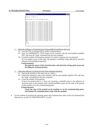 A.TROUBLESHOOTING                            APPENDIX                                        B-64014EN/04




     1.   About the influence of electrical noise from peripheral machinery (devices)
          (1) Turn the CNC is mounted ON to enable communications.
          (2) Press the EMERGENCY STOP button on the machine with the servo/spindle amplifier
              OFF, and issue the "ping" command from the host computer.
          (3) Count the number of lost packets (packets for which a response was not returned).
              If a lost packet occurs in this state, the machine is probably being affected by electrical
              influence from peripheral machines.
              Countermeasure:
                   Pin-point the source of the electrical noise, and check the wiring again to prevent
                   the influence of electrical noise.

     2.   About the influence of electrical noise from mounted machinery
          (1) Start up the machine in the same way as 1 above.
          (2) Cancel the emergency stop on the machine with the servo/spindle amplifier ON, and issue
              the "ping" command from the host computer.
          (3) Count the number of lost packets.
              If more lost packets than in 1 above are occurring, a probable cause is the influence of
              electrical noise on the machine itself. General probable causes are the state of the ground
              on the machine or on the communicating party.
              Countermeasure:
                   Check the state of the ground on the machine or on the communicating party,
                   and insulate the communications trunk with the machine.

 •   For the method of checking the operating status and communication status of the Fast Ethernet/Fast
     Data Server, see Part VI “MAINTENANCE” as well.




                                               - 184 -
 