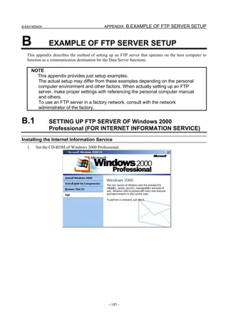 B-64014EN/04                                  APPENDIX B.EXAMPLE OF FTP SERVER SETUP



B               EXAMPLE OF FTP SERVER SETUP
   This appendix describes the method of setting up an FTP server that operates on the host computer to
   function as a communication destination for the Data Server functions.

        NOTE
          This appendix provides just setup examples.
          The actual setup may differ from these examples depending on the personal
          computer environment and other factors. When actually setting up an FTP
          server, make proper settings with referencing the personal computer manual
          and others.
          To use an FTP server in a factory network, consult with the network
          administrator of the factory.


B.1             SETTING UP FTP SERVER OF Windows 2000
                Professional (FOR INTERNET INFORMATION SERVICE)
Installing the Internet Information Service
   1.     Set the CD-ROM of Windows 2000 Professional.




                                                - 185 -
 