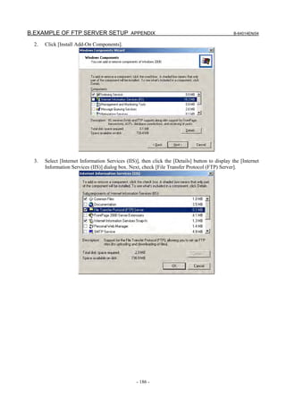 B.EXAMPLE OF FTP SERVER SETUP APPENDIX                                                          B-64014EN/04

  2.   Click [Install Add-On Components].




  3.   Select [Internet Information Services (IIS)], then click the [Details] button to display the [Internet
       Information Services (IIS)] dialog box. Next, check [File Transfer Protocol (FTP) Server].




                                                  - 186 -
 