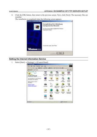B-64014EN/04                                    APPENDIX B.EXAMPLE OF FTP SERVER SETUP

   4.   Click the [OK] button, then return to the previous screen. Next, click [Next]. The necessary files are
        installed.
        The installation is completed when the following screen appears:




Setting the Internet Information Service
   1.   Select [Start] → [Settings] → [Control Panel].




                                                   - 187 -
 