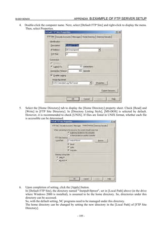 B-64014EN/04                                    APPENDIX B.EXAMPLE OF FTP SERVER SETUP

   4.   Double-click the computer name. Next, select [Default FTP Site] and right-click to display the menu.
        Then, select Properties.




   5.   Select the [Home Directory] tab to display the [Home Directory] property sheet. Check [Read] and
        [Write] in [FTP Site Directory]. In [Directory Listing Style], [MS-DOS] is selected by default.
        However, it is recommended to check [UNIX]. If files are listed in UNIX format, whether each file
        is accessible can be determined.




   6.   Upon completion of setting, click the [Apply] button.
        In [Default FTP Site], the directory named "Inetpubftproot", set in [Local Path] above (in the drive
        where Windows 2000 is installed), is assumed to be the home directory. So, directories under this
        directory can be accessed.
        So, with the default setting, NC programs need to be managed under this directory.
        The home directory can be changed by setting the new directory in the [Local Path] of [FTP Site
        Directory].

                                                   - 189 -
 
