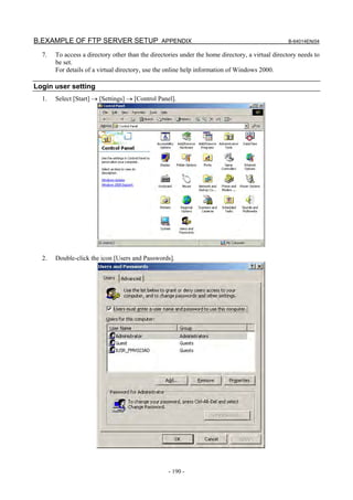 B.EXAMPLE OF FTP SERVER SETUP APPENDIX                                                           B-64014EN/04

  7.   To access a directory other than the directories under the home directory, a virtual directory needs to
       be set.
       For details of a virtual directory, use the online help information of Windows 2000.

Login user setting
  1.   Select [Start] → [Settings] → [Control Panel].




  2.   Double-click the icon [Users and Passwords].




                                                   - 190 -
 