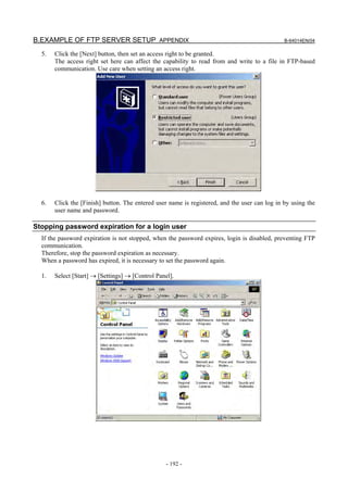 B.EXAMPLE OF FTP SERVER SETUP APPENDIX                                                         B-64014EN/04

  5.   Click the [Next] button, then set an access right to be granted.
       The access right set here can affect the capability to read from and write to a file in FTP-based
       communication. Use care when setting an access right.




  6.   Click the [Finish] button. The entered user name is registered, and the user can log in by using the
       user name and password.

Stopping password expiration for a login user
  If the password expiration is not stopped, when the password expires, login is disabled, preventing FTP
  communication.
  Therefore, stop the password expiration as necessary.
  When a password has expired, it is necessary to set the password again.

  1.   Select [Start] → [Settings] → [Control Panel].




                                                  - 192 -
 