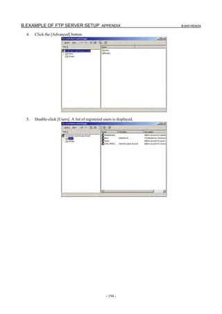 B.EXAMPLE OF FTP SERVER SETUP APPENDIX                                  B-64014EN/04

  4.   Click the [Advanced] button.




  5.   Double-click [Users]. A list of registered users is displayed.




                                                   - 194 -
 