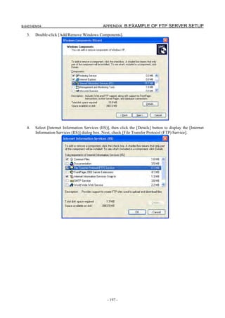 B-64014EN/04                                    APPENDIX B.EXAMPLE OF FTP SERVER SETUP

   3.   Double-click [Add/Remove Windows Components].




   4.   Select [Internet Information Services (IIS)], then click the [Details] button to display the [Internet
        Information Services (IIS)] dialog box. Next, check [File Transfer Protocol (FTP) Service].




                                                   - 197 -
 
