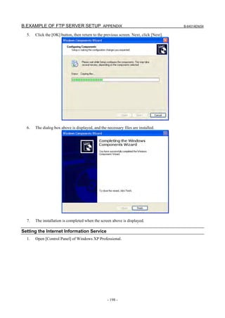 B.EXAMPLE OF FTP SERVER SETUP APPENDIX                                                  B-64014EN/04

  5.   Click the [OK] button, then return to the previous screen. Next, click [Next].




  6.   The dialog box above is displayed, and the necessary files are installed.




  7.   The installation is completed when the screen above is displayed.

Setting the Internet Information Service
  1.   Open [Control Panel] of Windows XP Professional.




                                                   - 198 -
 