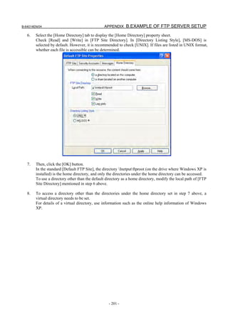 B-64014EN/04                                     APPENDIX B.EXAMPLE OF FTP SERVER SETUP

   6.   Select the [Home Directory] tab to display the [Home Directory] property sheet.
        Check [Read] and [Write] in [FTP Site Directory]. In [Directory Listing Style], [MS-DOS] is
        selected by default. However, it is recommended to check [UNIX]. If files are listed in UNIX format,
        whether each file is accessible can be determined.




   7.   Then, click the [OK] button.
        In the standard [Default FTP Site], the directory Inetputftproot (on the drive where Windows XP is
        installed) is the home directory, and only the directories under the home directory can be accessed.
        To use a directory other than the default directory as a home directory, modify the local path of [FTP
        Site Directory] mentioned in step 6 above.

   8.   To access a directory other than the directories under the home directory set in step 7 above, a
        virtual directory needs to be set.
        For details of a virtual directory, use information such as the online help information of Windows
        XP.




                                                   - 201 -
 