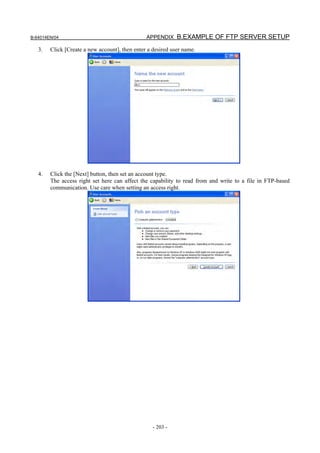 B-64014EN/04                                    APPENDIX B.EXAMPLE OF FTP SERVER SETUP

   3.   Click [Create a new account], then enter a desired user name.




   4.   Click the [Next] button, then set an account type.
        The access right set here can affect the capability to read from and write to a file in FTP-based
        communication. Use care when setting an access right.




                                                   - 203 -
 
