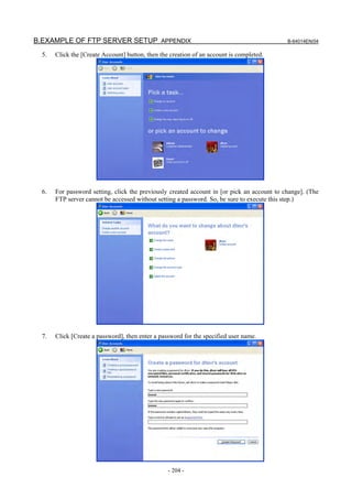 B.EXAMPLE OF FTP SERVER SETUP APPENDIX                                                       B-64014EN/04

  5.   Click the [Create Account] button, then the creation of an account is completed.




  6.   For password setting, click the previously created account in [or pick an account to change]. (The
       FTP server cannot be accessed without setting a password. So, be sure to execute this step.)




  7.   Click [Create a password], then enter a password for the specified user name.




                                                  - 204 -
 
