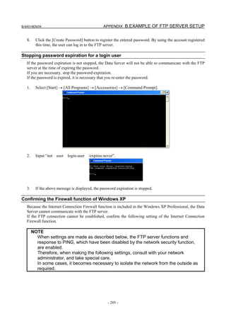 B-64014EN/04                                      APPENDIX B.EXAMPLE OF FTP SERVER SETUP


   8.     Click the [Create Password] button to register the entered password. By using the account registered
          this time, the user can log in to the FTP server.

Stopping password expiration for a login user
   If the password expiration is not stopped, the Data Server will not be able to communicate with the FTP
   server at the time of expiring the password.
   If you are necessary, stop the password expiration.
   If the password is expired, it is necessary that you re-enter the password.

   1.     Select [Start] → [All Programs] → [Accessories] → [Command Prompt].




   2.     Input “net user login-user /expires:never”.




   3.     If the above message is displayed, the password expiration is stopped.

Confirming the Firewall function of Windows XP
   Because the Internet Connection Firewall function is included in the Windows XP Professional, the Data
   Server cannot communicate with the FTP server.
   If the FTP connection cannot be established, confirm the following setting of the Internet Connection
   Firewall function.

        NOTE
          When settings are made as described below, the FTP server functions and
          response to PING, which have been disabled by the network security function,
          are enabled.
          Therefore, when making the following settings, consult with your network
          administrator, and take special care.
          In some cases, it becomes necessary to isolate the network from the outside as
          required.




                                                     - 205 -
 