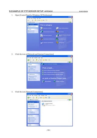 B.EXAMPLE OF FTP SERVER SETUP APPENDIX                         B-64014EN/04

  1.   Open [Control Panel] of Windows XP Professional.




  2.   Click the icon of [Network and Internet Connections].




  3.   Click the icon [Network Connections].




                                                 - 206 -
 
