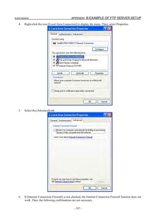 B-64014EN/04                                    APPENDIX B.EXAMPLE OF FTP SERVER SETUP

   4.   Right-click the icon [Local Area Connection] to display the menu. Then, select Properties.




   5.   Select the [Advanced] tab.




   6.   If [Internet Connection Firewall] is not checked, the Internet Connection Firewall function does not
        work. Then, the following confirmations are not necessary.

                                                   - 207 -
 