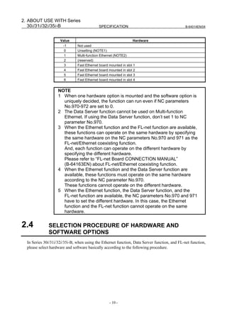 2. ABOUT USE WITH Series
   30i/31i/32i/35i-B                        SPECIFICATION                                      B-64014EN/04



                     Value                                        Hardware
                       -1      Not used
                        0      Unsetting (NOTE1)
                        1      Multi-function Ethernet (NOTE2)
                        2      (reserved)
                        3      Fast Ethernet board mounted in slot 1
                        4      Fast Ethernet board mounted in slot 2
                        5      Fast Ethernet board mounted in slot 3
                        6      Fast Ethernet board mounted in slot 4


                    NOTE
                    1 When one hardware option is mounted and the software option is
                      uniquely decided, the function can run even if NC parameters
                      No.970-972 are set to 0.
                    2 The Data Server function cannot be used on Multi-function
                      Ethernet. If using the Data Server function, don’t set 1 to NC
                      parameter No.970.
                    3 When the Ethernet function and the FL-net function are available,
                      these functions can operate on the same hardware by specifying
                      the same hardware on the NC parameters No.970 and 971 as the
                      FL-net/Ethernet coexisting function.
                      And, each function can operate on the different hardware by
                      specifying the different hardware.
                      Please refer to “FL-net Board CONNECTION MANUAL”
                      (B-64163EN) about FL-net/Ethernet coexisting function.
                    4 When the Ethernet function and the Data Server function are
                      available, these functions must operate on the same hardware
                      according to the NC parameter No.970.
                      These functions cannot operate on the different hardware.
                    5 When the Ethernet function, the Data Server function, and the
                      FL-net function are available, the NC parameters No.970 and 971
                      have to set the different hardware. In this case, the Ethernet
                      function and the FL-net function cannot operate on the same
                      hardware.


2.4           SELECTION PROCEDURE OF HARDWARE AND
              SOFTWARE OPTIONS
  In Series 30i/31i/32i/35i-B, when using the Ethernet function, Data Server function, and FL-net function,
  please select hardware and software basically according to the following procedure.




                                                   - 10 -
 