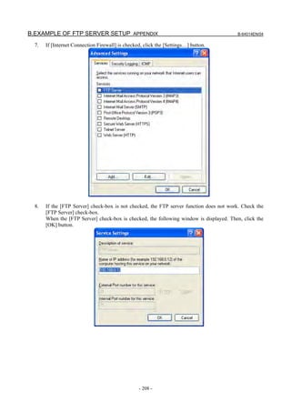 B.EXAMPLE OF FTP SERVER SETUP APPENDIX                                                   B-64014EN/04

  7.   If [Internet Connection Firewall] is checked, click the [Settings…] button.




  8.   If the [FTP Server] check-box is not checked, the FTP server function does not work. Check the
       [FTP Server] check-box.
       When the [FTP Server] check-box is checked, the following window is displayed. Then, click the
       [OK] button.




                                                  - 208 -
 