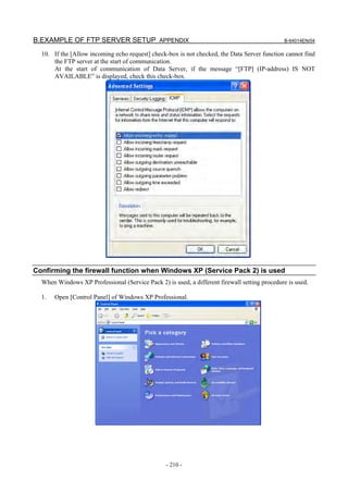 B.EXAMPLE OF FTP SERVER SETUP APPENDIX                                                        B-64014EN/04

  10. If the [Allow incoming echo request] check-box is not checked, the Data Server function cannot find
      the FTP server at the start of communication.
      At the start of communication of Data Server, if the message “[FTP] (IP-address) IS NOT
      AVAILABLE” is displayed, check this check-box.




Confirming the firewall function when Windows XP (Service Pack 2) is used
  When Windows XP Professional (Service Pack 2) is used, a different firewall setting procedure is used.

  1.   Open [Control Panel] of Windows XP Professional.




                                                 - 210 -
 