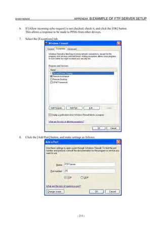 B-64014EN/04                                    APPENDIX B.EXAMPLE OF FTP SERVER SETUP


   6.   If [Allow incoming echo request] is not checked, check it, and click the [OK] button.
        This allows a response to be made to PING from other devices.

   7.   Select the [Exceptions] tab.




   8.   Click the [Add Port] button, and make settings as follows:




                                                   - 213 -
 