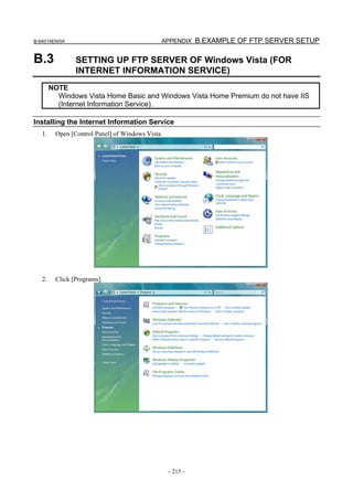 B-64014EN/04                                  APPENDIX B.EXAMPLE OF FTP SERVER SETUP


B.3             SETTING UP FTP SERVER OF Windows Vista (FOR
                INTERNET INFORMATION SERVICE)
        NOTE
          Windows Vista Home Basic and Windows Vista Home Premium do not have IIS
          (Internet Information Service).

Installing the Internet Information Service
   1.    Open [Control Panel] of Windows Vista.




   2.    Click [Programs].




                                                  - 215 -
 