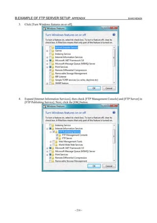 B.EXAMPLE OF FTP SERVER SETUP APPENDIX                                                    B-64014EN/04

  3.   Click [Turn Windows features on or off].




  4.   Expand [Internet Information Services], then check [FTP Management Console] and [FTP Server] in
       [FTP Publishing Service]. Next, click the [OK] button.




                                                  - 216 -
 