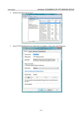 B-64014EN/04                                     APPENDIX B.EXAMPLE OF FTP SERVER SETUP

   4.   Double-click [Services] to start it.




   5.   Select [FTP Publishing Service], right-click it to display a menu, then select Properties.




                                                    - 219 -
 
