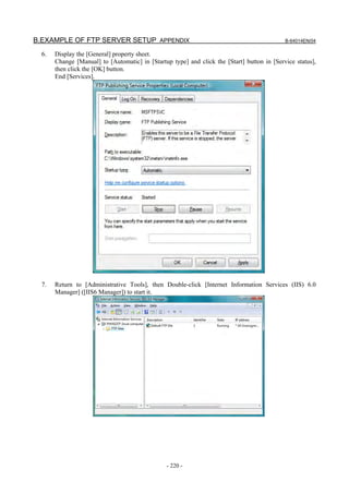 B.EXAMPLE OF FTP SERVER SETUP APPENDIX                                                       B-64014EN/04

  6.   Display the [General] property sheet.
       Change [Manual] to [Automatic] in [Startup type] and click the [Start] button in [Service status],
       then click the [OK] button.
       End [Services].




  7.   Return to [Administrative Tools], then Double-click [Internet Information Services (IIS) 6.0
       Manager] ([IIS6 Manager]) to start it.




                                                - 220 -
 