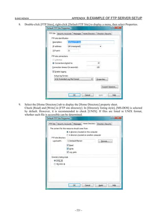 B-64014EN/04                                     APPENDIX B.EXAMPLE OF FTP SERVER SETUP

   8.   Double-click [FTP Sites], right-click [Default FTP Site] to display a menu, then select Properties.




   9.   Select the [Home Directory] tab to display the [Home Directory] property sheet.
        Check [Read] and [Write] in [FTP site directory]. In [Directory listing style], [MS-DOS] is selected
        by default. However, it is recommended to check [UNIX]. If files are listed in UNIX format,
        whether each file is accessible can be determined.




                                                   - 221 -
 