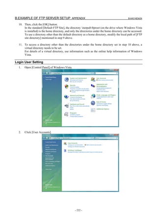 B.EXAMPLE OF FTP SERVER SETUP APPENDIX                                                           B-64014EN/04

  10. Then, click the [OK] button.
      In the standard [Default FTP Site], the directory inetpubftproot (on the drive where Windows Vista
      is installed) is the home directory, and only the directories under the home directory can be accessed.
      To use a directory other than the default directory as a home directory, modify the local path of [FTP
      site directory] mentioned in step 9 above.

  11. To access a directory other than the directories under the home directory set in step 10 above, a
      virtual directory needs to be set.
      For details of a virtual directory, use information such as the online help information of Windows
      Vista.

Login User Setting
  1.   Open [Control Panel] of Windows Vista.




  2.   Click [User Accounts].




                                                  - 222 -
 