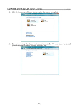 B.EXAMPLE OF FTP SERVER SETUP APPENDIX                                                    B-64014EN/04

  5.   Click the [Create Account] button, then the creation of an account is completed.




  6.   For password setting, click the previously created account. (The FTP server cannot be accessed
       without setting a password. So, be sure to execute this step.)




                                                  - 224 -
 
