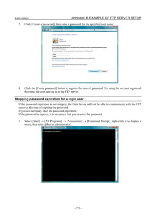 B-64014EN/04                                    APPENDIX B.EXAMPLE OF FTP SERVER SETUP

   7.   Click [Create a password], then enter a password for the specified user name.




   8.   Click the [Create password] button to register the entered password. By using the account registered
        this time, the user can log in to the FTP server.

Stopping password expiration for a login user
   If the password expiration is not stopped, the Data Server will not be able to communicate with the FTP
   server at the time of expiring the password.
   If you are necessary, stop the password expiration.
   If the password is expired, it is necessary that you re-enter the password.

   1.   Select [Start] → [All Programs] → [Accessories] → [Command Prompt], right-click it to display a
        menu, then select [Run as administrator].




                                                   - 225 -
 