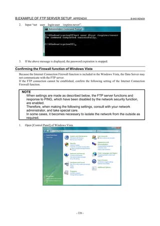 B.EXAMPLE OF FTP SERVER SETUP APPENDIX                                                       B-64014EN/04

  2.     Input “net user login-user /expires:never”.




  3.     If the above message is displayed, the password expiration is stopped.

Confirming the Firewall function of Windows Vista
  Because the Internet Connection Firewall function is included in the Windows Vista, the Data Server may
  not communicate with the FTP server.
  If the FTP connection cannot be established, confirm the following setting of the Internet Connection
  Firewall function.

       NOTE
         When settings are made as described below, the FTP server functions and
         response to PING, which have been disabled by the network security function,
         are enabled.
         Therefore, when making the following settings, consult with your network
         administrator, and take special care.
         In some cases, it becomes necessary to isolate the network from the outside as
         required.

  1.     Open [Control Panel] of Windows Vista.




                                                    - 226 -
 