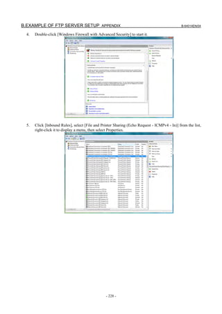 B.EXAMPLE OF FTP SERVER SETUP APPENDIX                                                         B-64014EN/04

  4.   Double-click [Windows Firewall with Advanced Security] to start it.




  5.   Click [Inbound Rules], select [File and Printer Sharing (Echo Request - ICMPv4 - In)] from the list,
       right-click it to display a menu, then select Properties.




                                                 - 228 -
 