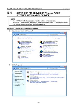 B.EXAMPLE OF FTP SERVER SETUP APPENDIX                                         B-64014EN/04



B.4             SETTING UP FTP SERVER OF Windows 7 (FOR
                INTERNET INFORMATION SERVICE)
       NOTE
         The FTP Server features depend on the Edition of Windows 7.
         Windows 7 Professional, Enterprise, and Ultimate have the FTP Server features.
         The setting described above is just an example.

Installing the Internet Information Service
  1.     Open [Control Panel] of Windows 7.




  2.     Click [Programs].




                                              - 232 -
 