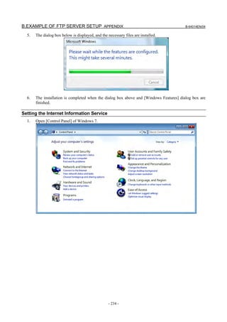 B.EXAMPLE OF FTP SERVER SETUP APPENDIX                                                   B-64014EN/04

  5.   The dialog box below is displayed, and the necessary files are installed.




  6.   The installation is completed when the dialog box above and [Windows Features] dialog box are
       finished.

Setting the Internet Information Service
  1.   Open [Control Panel] of Windows 7.




                                                   - 234 -
 