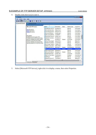 B.EXAMPLE OF FTP SERVER SETUP APPENDIX                                                             B-64014EN/04

  4.   Double-click [Services] to start it.




  5.   Select [Microsoft FTP Service], right-click it to display a menu, then select Properties.




                                                   - 236 -
 
