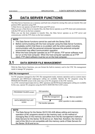 B-64014EN/04                                  SPECIFICATION            3.DATA SERVER FUNCTIONS


3              DATA SERVER FUNCTIONS
   The Data Server functions use a memory card built into a board for storing files and can transfer files and
   perform DNC operation using FTP.
   A Data Server can operate on both FTP client and FTP server.
   When you use a Data Server to transfer files, the Data Server operates as an FTP client and communicates
   with the FTP server on the host computer.
   When you use the host computer to transfer files, the Data Server operates as an FTP server and
   communicates with the FTP client on the host computer.

     NOTE
     1 The Data Server functions cannot be used with the Series 35i-B.
     2 Before communicating with the host computer using the Data Server functions,
       completely confirm that there is no problem with the entire system including
       communication with the personal computer because the personal computer
       environment may affect communication operation.
     3 When the host computer operates as an FTP server, FTP server software must
       be run on the host computer. When the host computer operates as an FTP
       client, FTP client software must be run on the host computer.


3.1            DATA SERVER FILE MANAGEMENT
   With the Data Server functions, you can format the built-in memory card in the CNC file management
   mode to manage NC programs.

CNC file management
   For NC programs managed in the CNC file management mode, memory operation such as custom macro
   commands and M98-based subprogram calling are available. Operate the NC programs using the
   PROGRAM FOLDER screen in the same way as for NC programs in the CNC memory.
   As a CNC external input/output device, DNC operation and M198-based subprogram calling are available.
   In this case, operate NC programs using the DATA SERVER FILE LIST screen.


                                          Edit operation
      PROGRAM FOLDER screen

                                                 CNC file management                  Memory operation

       DATA SERVER FILE LIST
                                                                      (DNC operation is also available.)
              screen
                                          File transfer operation



     NOTE
     1 The Data Server for the Series 30i/31i/32i-A/B allows editing and memory
       operation of NC programs stored on the memory card, so the method of
       managing files on the memory card differs from the file management method of
       Data Servers for the Series 16i-B and so on. Note that, therefore, the memory
       card of the 30i-A is not compatible with the memory cards of Data Servers for
       the Series 16i-B and so on.
                                                    - 13 -
 