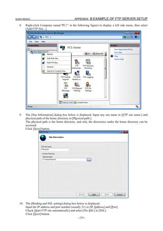 B-64014EN/04                                    APPENDIX B.EXAMPLE OF FTP SERVER SETUP

   8.   Right-click Computer name(“PC1” in the following figure) to display a left side menu, then select
        [Add FTP Site...].




   9.   The [Site Information] dialog box below is displayed. Input any site name in [FTP site name:] and
        physical path of the home directory in [Physical path:].
        The physical path is the home directory, and only the directories under the home directory can be
        accessed.
        Click [Next] button.




   10. The [Binding and SSL setting] dialog box below is displayed.
       Input the IP address and port number (usually 21) in [IP Address] and [Port].
       Check [Start FTP site automatically] and select [No SSL] in [SSL].
       Click [Next] button.
                                                  - 239 -
 